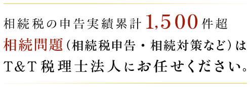 相続税の申告実績 累計1,500件以上 相続問題（相続税申告・相続対策など）はT＆T税理士法人にお任せください。